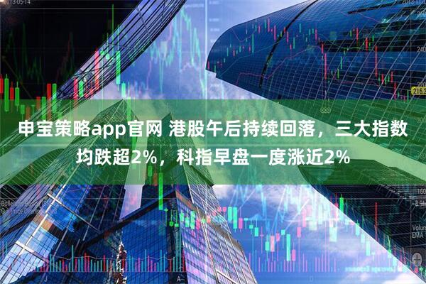 申宝策略app官网 港股午后持续回落，三大指数均跌超2%，科指早盘一度涨近2%