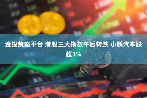 金投策略平台 港股三大指数午后转跌 小鹏汽车跌超3%