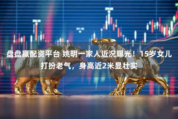 盘盘赢配资平台 姚明一家人近况曝光！15岁女儿打扮老气，身高近2米显壮实