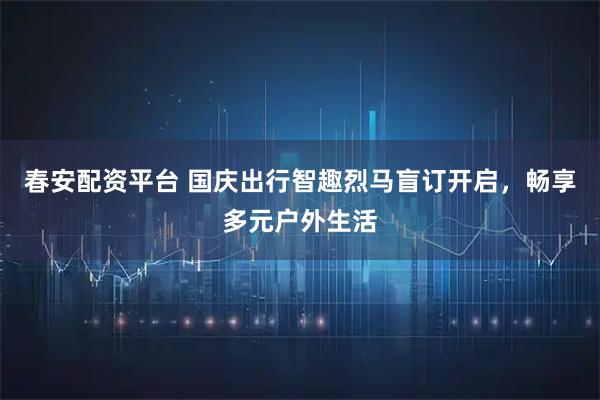 春安配资平台 国庆出行智趣烈马盲订开启，畅享多元户外生活