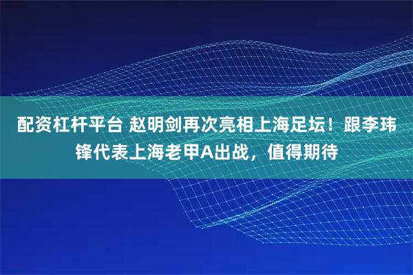 配资杠杆平台 赵明剑再次亮相上海足坛！跟李玮锋代表上海老甲A出战，值得期待