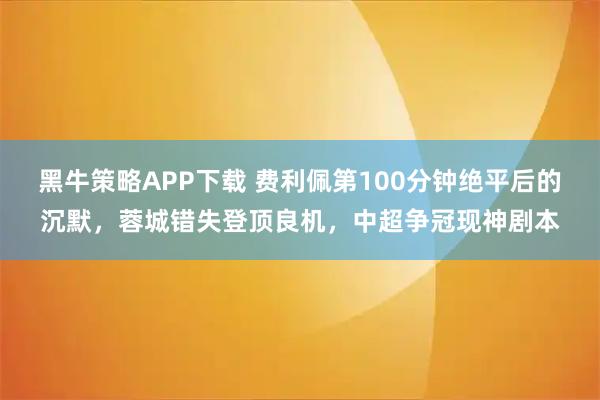 黑牛策略APP下载 费利佩第100分钟绝平后的沉默，蓉城错失登顶良机，中超争冠现神剧本