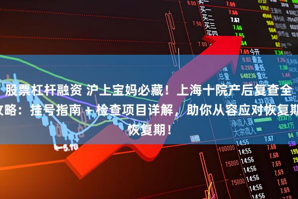 股票杠杆融资 沪上宝妈必藏！上海十院产后复查全攻略：挂号指南 + 检查项目详解，助你从容应对恢复期！