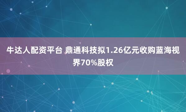 牛达人配资平台 鼎通科技拟1.26亿元收购蓝海视界70%股权
