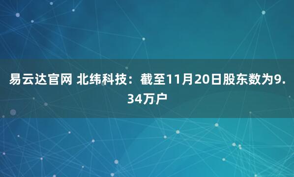易云达官网 北纬科技：截至11月20日股东数为9.34万户