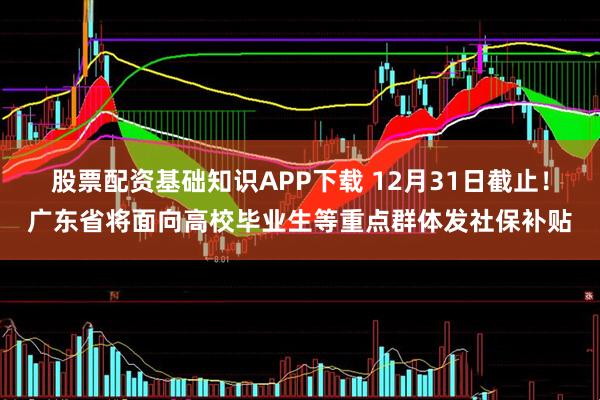 股票配资基础知识APP下载 12月31日截止！广东省将面向高校毕业生等重点群体发社保补贴