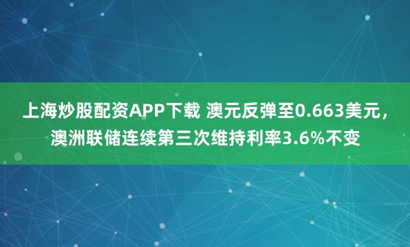 上海炒股配资APP下载 澳元反弹至0.663美元，澳洲联储连续第三次维持利率3.6%不变