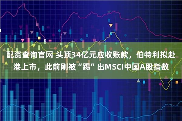 配资查询官网 头顶34亿元应收账款，伯特利拟赴港上市，此前刚被“踢”出MSCI中国A股指数