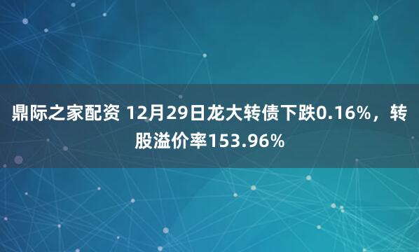鼎际之家配资 12月29日龙大转债下跌0.16%，转股溢价率153.96%