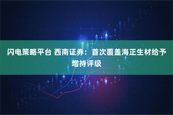 闪电策略平台 西南证券：首次覆盖海正生材给予增持评级
