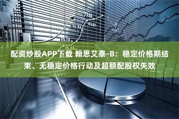 配资炒股APP下载 翰思艾泰-B：稳定价格期结束、无稳定价格行动及超额配股权失效
