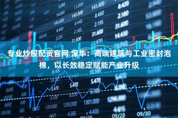 专业炒股配资官网 深华：高端建筑与工业密封泡棉，以长效稳定赋能产业升级