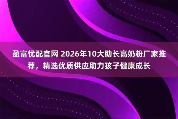 盈富忧配官网 2026年10大助长高奶粉厂家推荐，精选优质供应助力孩子健康成长