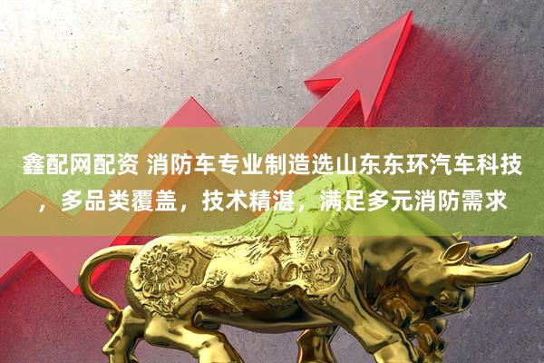 鑫配网配资 消防车专业制造选山东东环汽车科技，多品类覆盖，技术精湛，满足多元消防需求