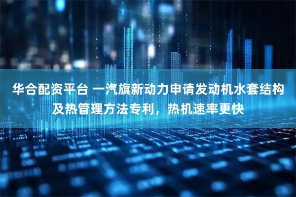 华合配资平台 一汽旗新动力申请发动机水套结构及热管理方法专利，热机速率更快